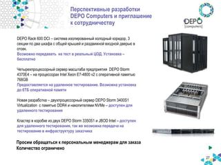 Перспективные разработки
DEPO Computers и приглашение
к сотрудничеству
27
DEPO Rack 600 DCI – система изолированный холодный коридор, 3
секции по два шкафа с общей крышей и раздвижной входной дверью в
отсек.
Возможно передавать на тест в реальный ЦОД. Установка –
бесплатно
Четырехпроцессорный сервер масштаба предприятия DEPO Storm
4370E4 – на процессорах Intel Xeon E7-4800 v2 с оперативной памятью
768GB
Предоставляется на удаленное тестирование. Возможна установка
до 6ТБ оперативной памяти
Новая разработка – двухпроцессорный сервер DEPO Storm 3400S1
Virtualization c памятью DDR4 и накопителями NVMe – доступен для
удаленного тестирования
Кластер в коробке из двух DEPO Storm 3350S1 и JBOD Intel – доступен
для удаленного тестирования, так же возможна передача на
тестирование в инфраструктуру заказчика
Просим обращаться к персональным менеджерам для заказа
Количество ограничено
 