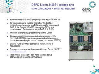 8
DEPO Storm 3400S1 сервер для
консолидации и виртуализации
Устанавливается 1 или 2 процессора Intel Xeon E5-2600 v3
Материнская плата имеет 2 порта SATA 3.0 (оба c
подведённым питанием для DOM-модулей) с поддержкой
RAID 0, 1 и 2 порта HDmSAS (поддержка SATA) для
подключения к бэкплейну сервера (RAID 0, 1, 5, 10)
Имеется 24 слота под оперативную память DDR4
Максимальный поддерживаемый объём памяти – 3Tb
(24х128Gb LRDIMM; при этом суммарный объём памяти,
поддерживаемый двумя процессорами, составляет 1536Gb)
2 слота PCI-E 3.0 x16 (необходимо использовать 2
процессора)
Поддержка операционной системы Windows Server 2012 R2
(сравнение версий)
Гарантия на сервер от 1 до 5 лет с возможностью
обслуживания на месте эксплуатации
 