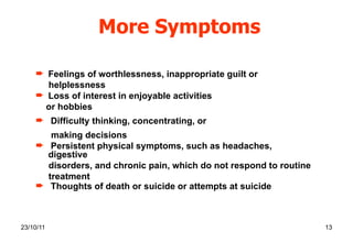 More Symptoms Feelings of worthlessness, inappropriate guilt or helplessness  Loss of interest in enjoyable activities  or hobbies Difficulty thinking, concentrating, or  making decisions Persistent physical symptoms, such as headaches, digestive disorders, and chronic pain, which do not respond to routine treatment Thoughts of death or suicide or attempts at suicide 