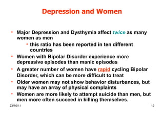 Depression and Women Major Depression and Dysthymia affect  twice   as many women as men this ratio has been reported in ten different countries Women with Bipolar Disorder experience more depressive episodes than manic episodes A greater number of women have  rapid   cycling Bipolar Disorder, which can be more difficult to treat Older women may not show behavior disturbances, but may have an array of physical complaints Women are more likely to attempt suicide than men, but men more often succeed in killing themselves. 