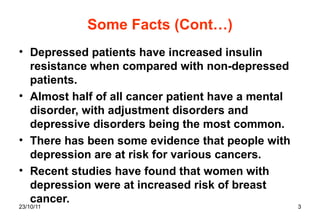 Some Facts (Cont…) Depressed patients have increased insulin resistance when compared with non-depressed patients. Almost half of all cancer patient have a mental disorder, with adjustment disorders and depressive disorders being the most common. There has been some evidence that people with depression are at risk for various cancers. Recent studies have found that women with depression were at increased risk of breast cancer. 