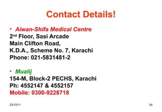 Contact Details! Aiwan-Shifa Medical Centre 2 nd  Floor, Sasi Arcade Main Clifton Road, K.D.A., Scheme No. 7, Karachi Phone: 021-5831481-2  Mualij 154-M, Block-2 PECHS, Karachi Ph: 4552147 & 4552157 Mobile: 0300-9228718  