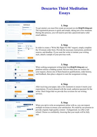 Descartes Third Meditation
Essays
1. Step
To get started, you must first create an account on site HelpWriting.net.
The registration process is quick and simple, taking just a few moments.
During this process, you will need to provide a password and a valid
email address.
2. Step
In order to create a "Write My Paper For Me" request, simply complete
the 10-minute order form. Provide the necessary instructions, preferred
sources, and deadline. If you want the writer to imitate your writing
style, attach a sample of your previous work.
3. Step
When seeking assignment writing help fromHelpWriting.net, our
platform utilizes a bidding system. Review bids from our writers for
your request, choose one of them based on qualifications, order history,
and feedback, then place a deposit to start the assignment writing.
4. Step
After receiving your paper, take a few moments to ensure it meets your
expectations. If you're pleased with the result, authorize payment for the
writer. Don't forget that we provide free revisions for our writing
services.
5. Step
When you opt to write an assignment online with us, you can request
multiple revisions to ensure your satisfaction. We stand by our promise to
provide original, high-quality content - if plagiarized, we offer a full
refund. Choose us confidently, knowing that your needs will be fully
met.
Descartes Third Meditation Essays Descartes Third Meditation Essays
 