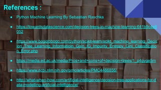 References :
● Python Machine Learning By Sebastian Raschka
● https://towardsdatascience.com/decision-trees-in-machine-learning-641b9c4e8
052
● https://www.bogotobogo.com/python/scikit-learn/scikt_machine_learning_Decis
ion_Tree_Learning_Informatioin_Gain_IG_Impurity_Entropy_Gini_Classificatio
n_Error.php
● https://media.ed.ac.uk/media/Pros+and+cons+of+decision+trees/1_p4gyge5m
● https://www.ncbi.nlm.nih.gov/pmc/articles/PMC4466856/
● http://what-when-how.com/artificial-intelligence/decision-tree-applications-for-d
ata-modelling-artificial-intelligence/
 