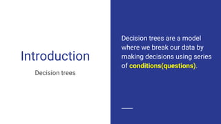 Introduction
Decision trees
Decision trees are a model
where we break our data by
making decisions using series
of conditions(questions).
 