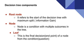 Decision tree components
● Root node
○ It refers to the start of the decision tree with
maximum split ( information Gain)
● Node
○ Node is a condition with multiple outcomes in
the tree.
● Leaf
○ This is the final decision(end point) of a node
from the condition(question)
 