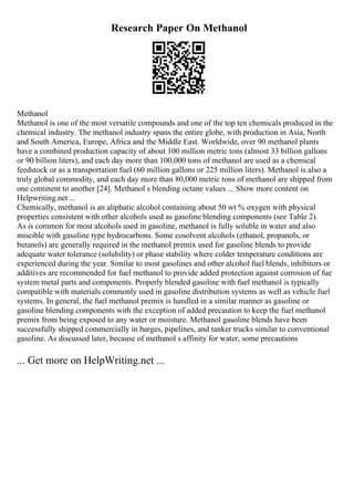 Research Paper On Methanol
Methanol
Methanol is one of the most versatile compounds and one of the top ten chemicals produced in the
chemical industry. The methanol industry spans the entire globe, with production in Asia, North
and South America, Europe, Africa and the Middle East. Worldwide, over 90 methanol plants
have a combined production capacity of about 100 million metric tons (almost 33 billion gallons
or 90 billion liters), and each day more than 100,000 tons of methanol are used as a chemical
feedstock or as a transportation fuel (60 million gallons or 225 million liters). Methanol is also a
truly global commodity, and each day more than 80,000 metric tons of methanol are shipped from
one continent to another [24]. Methanol s blending octane values ... Show more content on
Helpwriting.net ...
Chemically, methanol is an aliphatic alcohol containing about 50 wt % oxygen with physical
properties consistent with other alcohols used as gasoline blending components (see Table 2).
As is common for most alcohols used in gasoline, methanol is fully soluble in water and also
miscible with gasoline type hydrocarbons. Some cosolvent alcohols (ethanol, propanols, or
butanols) are generally required in the methanol premix used for gasoline blends to provide
adequate water tolerance (solubility) or phase stability where colder temperature conditions are
experienced during the year. Similar to most gasolines and other alcohol fuel blends, inhibitors or
additives are recommended for fuel methanol to provide added protection against corrosion of fue
system metal parts and components. Properly blended gasoline with fuel methanol is typically
compatible with materials commonly used in gasoline distribution systems as well as vehicle fuel
systems. In general, the fuel methanol premix is handled in a similar manner as gasoline or
gasoline blending components with the exception of added precaution to keep the fuel methanol
premix from being exposed to any water or moisture. Methanol gasoline blends have been
successfully shipped commercially in barges, pipelines, and tanker trucks similar to conventional
gasoline. As discussed later, because of methanol s affinity for water, some precautions
... Get more on HelpWriting.net ...
 