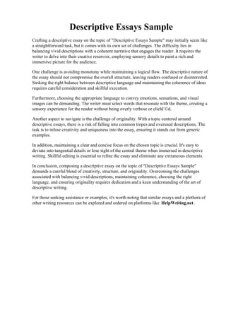 Descriptive Essays Sample
Crafting a descriptive essay on the topic of "Descriptive Essays Sample" may initially seem like
a straightforward task, but it comes with its own set of challenges. The difficulty lies in
balancing vivid descriptions with a coherent narrative that engages the reader. It requires the
writer to delve into their creative reservoir, employing sensory details to paint a rich and
immersive picture for the audience.
One challenge is avoiding monotony while maintaining a logical flow. The descriptive nature of
the essay should not compromise the overall structure, leaving readers confused or disinterested.
Striking the right balance between descriptive language and maintaining the coherence of ideas
requires careful consideration and skillful execution.
Furthermore, choosing the appropriate language to convey emotions, sensations, and visual
images can be demanding. The writer must select words that resonate with the theme, creating a
sensory experience for the reader without being overly verbose or clichГ©d.
Another aspect to navigate is the challenge of originality. With a topic centered around
descriptive essays, there is a risk of falling into common tropes and overused descriptions. The
task is to infuse creativity and uniqueness into the essay, ensuring it stands out from generic
examples.
In addition, maintaining a clear and concise focus on the chosen topic is crucial. It's easy to
deviate into tangential details or lose sight of the central theme when immersed in descriptive
writing. Skillful editing is essential to refine the essay and eliminate any extraneous elements.
In conclusion, composing a descriptive essay on the topic of "Descriptive Essays Sample"
demands a careful blend of creativity, structure, and originality. Overcoming the challenges
associated with balancing vivid descriptions, maintaining coherence, choosing the right
language, and ensuring originality requires dedication and a keen understanding of the art of
descriptive writing.
For those seeking assistance or examples, it's worth noting that similar essays and a plethora of
other writing resources can be explored and ordered on platforms like HelpWriting.net.
Descriptive Essays SampleDescriptive Essays Sample
 