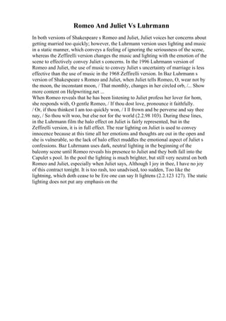Romeo And Juliet Vs Luhrmann
In both versions of Shakespeare s Romeo and Juliet, Juliet voices her concerns about
getting married too quickly; however, the Luhrmann version uses lighting and music
in a static manner, which conveys a feeling of ignoring the seriousness of the scene,
whereas the Zeffirelli version changes the music and lighting with the emotion of the
scene to effectively convey Juliet s concerns. In the 1996 Luhrmann version of
Romeo and Juliet, the use of music to convey Juliet s uncertainty of marriage is less
effective than the use of music in the 1968 Zeffirelli version. In Baz Luhrmann s
version of Shakespeare s Romeo and Juliet, when Juliet tells Romeo, O, wear not by
the moon, the inconstant moon, / That monthly, changes in her circled orb, /... Show
more content on Helpwriting.net ...
When Romeo reveals that he has been listening to Juliet profess her lover for hom,
she responds with, O gentle Romeo, / If thou dost love, pronounce it faithfully.
/ Or, if thou thinkest I am too quickly won, / I ll frown and be perverse and say thee
nay, / So thou wilt woo, but else not for the world (2.2.98 103). During these lines,
in the Luhrmann film the halo effect on Juliet is fairly represented, but in the
Zeffirelli version, it is in full effect. The rear lighting on Juliet is used to convey
innocence because at this time all her emotions and thoughts are out in the open and
she is vulnerable, so the lack of halo effect muddles the emotional aspect of Juliet s
confessions. Baz Luhrmann uses dark, neutral lighting in the beginning of the
balcony scene until Romeo reveals his presence to Juliet and they both fall into the
Capulet s pool. In the pool the lighting is much brighter, but still very neutral on both
Romeo and Juliet, especially when Juliet says, Although I joy in thee, I have no joy
of this contract tonight. It is too rash, too unadvised, too sudden, Too like the
lightning, which doth cease to be Ere one can say It lightens (2.2.123 127). The static
lighting does not put any emphasis on the
 