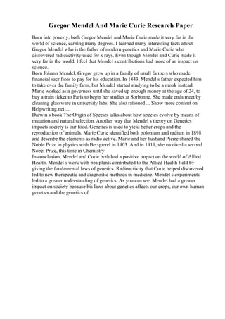 Gregor Mendel And Marie Curie Research Paper
Born into poverty, both Gregor Mendel and Marie Curie made it very far in the
world of science, earning many degrees. I learned many interesting facts about
Gregor Mendel who is the father of modern genetics and Marie Curie who
discovered radioactivity used for x rays. Even though Mendel and Curie made it
very far in the world, I feel that Mendel s contributions had more of an impact on
science.
Born Johann Mendel, Gregor grew up in a family of small farmers who made
financial sacrifices to pay for his education. In 1843, Mendel s father expected him
to take over the family farm, but Mendel started studying to be a monk instead.
Marie worked as a governess until she saved up enough money at the age of 24, to
buy a train ticket to Paris to begin her studies at Sorbonne. She made ends meet by
cleaning glassware in university labs. She also rationed ... Show more content on
Helpwriting.net ...
Darwin s book The Origin of Species talks about how species evolve by means of
mutation and natural selection. Another way that Mendel s theory on Genetics
impacts society is our food. Genetics is used to yield better crops and the
reproduction of animals. Marie Curie identified both polonium and radium in 1898
and describe the elements as radio active. Marie and her husband Pierre shared the
Noble Prize in physics with Becquerel in 1903. And in 1911, she received a second
Nobel Prize, this time in Chemistry.
In conclusion, Mendel and Curie both had a positive impact on the world of Allied
Health. Mendel s work with pea plants contributed to the Allied Health field by
giving the fundamental laws of genetics. Radioactivity that Curie helped discovered
led to new therapeutic and diagnostic methods in medicine. Mendel s experiments
led to a greater understanding of genetics. As you can see, Mendel had a greater
impact on society because his laws about genetics affects our crops, our own human
genetics and the genetics of
 