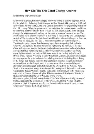 How Did The Erie Canal Change America
Establishing Erie Canal Change
Everyone is a genius, but if you judge a fish by its ability to climb a tree then it will
live its whole live believing that it is stupid. (Albert Einstein) Beginning in 1817 and
opened in its entirety in 1825, the Erie Canal is considered the engineering marvel of
the 19th century. When the government concluded that the project was too ambitious
to undertake, the State of New York took on the task of carving 363 miles of canal
through the wilderness with nothing but the muscle power of men and horses. The
question that I will attempt to answer in this essay is How did the Erie Canal change
America? The creation of the Erie Canal would lead to a Jurassic change on America
in the way we trade, and will lead ... Show more content on Helpwriting.net ...
The first piece of evidence that shows any sign of women getting their rights is
when the Underground Railroad stations ran right along the pathway of the Erie
Canal and triggered women forcing themselves into communities and realizing how
disrespected they were being treated. However, since women did not have very
many right they could not make a difference about it. According to Catherine A.
Brekus article Female Preaching in Early Nineteenth Century America women began
working against the grain and started to rebel against them not being able to do any
of the things men can and started with preaching in churches secretly. Eventually,
women did not need to keep it a secret because some churches actually began
allowing women to preach instead of men. In the article, from the National Park
Service, it is stated that along the stations of the Underground Railroad a conference
was made to discuss Women s Rights. During this convention, of sorts, 300 people
responded to discuss Women s Rights. This convention will lead to the Women s
Rights movement after the Civil War, and World War II.
Given these points, it is safe to say that the Erie Canal effect America by its way of
trading, leading to the abolishment of Slavery, and lead to the Women s Rights
movement. So it is important to reflect on fantastic achievements like this because
when history repeats itself, which it always
 
