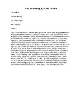 The Awakening By Kate Chopin
Davian Hart
The Awakening
By: Kate Chopin
AP Literature
Topic 3
Hart 1 Over the course of time the male species has always been the gender to attain
the more favorable conditions. Numerous cultures heed to the belief that the man is
the provider and head of his family. This machismo nature can condition the mindto
believe that a man should feel superior to a woman. The continuous cycle of male
superiority flows down from father to son subconsciously. Do to this unceasing
sequence of behavior women fall subject to repression and control at the hands of
mentally undeveloped men. Kate Chopin s The Awakening, illustrated this particular
topic in a way that not only appealed to the readers sense of pathos but, the readers
likeliness to be able to relate to the aforementioned as well. Chopin stylistically
renders the struggle of the protagonist Edna Pontellier, a strong willed woman who
finds herself imprisoned to the concept of trans temporal existence, as she seeks
refuge to her true being, Edna experiments relationships with multiple men that
unintentionally repress her existence. Between Leonce Pontellier, Robert Lebrun,
Alcee Arobin and The Colonel effect of Edna s life they catalyze her awakening
and ultimately lead her suicide. There are certain ideals that need to be met while
being in a relationship; they play concrete roles in the stability of the partnership.
The idea of Edna being confined in a marriage with Mr. Pontellier who doesn t
 