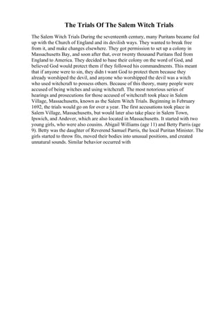 The Trials Of The Salem Witch Trials
The Salem Witch Trials During the seventeenth century, many Puritans became fed
up with the Church of England and its devilish ways. They wanted to break free
from it, and make changes elsewhere. They got permission to set up a colony in
Massachusetts Bay, and soon after that, over twenty thousand Puritans fled from
England to America. They decided to base their colony on the word of God, and
believed God would protect them if they followed his commandments. This meant
that if anyone were to sin, they didn t want God to protect them because they
already worshiped the devil, and anyone who worshipped the devil was a witch
who used witchcraft to possess others. Because of this theory, many people were
accused of being witches and using witchcraft. The most notorious series of
hearings and prosecutions for those accused of witchcraft took place in Salem
Village, Massachusetts, known as the Salem Witch Trials. Beginning in February
1692, the trials would go on for over a year. The first accusations took place in
Salem Village, Massachusetts, but would later also take place in Salem Town,
Ipswich, and Andover, which are also located in Massachusetts. It started with two
young girls, who were also cousins. Abigail Williams (age 11) and Betty Parris (age
9). Betty was the daughter of Reverend Samuel Parris, the local Puritan Minister. The
girls started to throw fits, moved their bodies into unusual positions, and created
unnatural sounds. Similar behavior occurred with
 