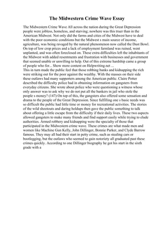 The Midwestern Crime Wave Essay
The Midwestern Crime Wave All across the nation during the Great Depression
people were jobless, homeless, and starving; nowhere was this truer than in the
American Midwest. Not only did the farms and cities of the Midwest have to deal
with the poor economic conditions but the Midwest s main source of income,
agriculture, was being ravaged by the natural phenomenon now called the Dust Bowl.
On top of low crop prices and a lack of employment farmland was ruined, went
unplanted, and was often foreclosed on. These extra difficulties left the inhabitants of
the Midwest with added resentments and frustration with businesses and government
that seemed unable or unwilling to help. Out of this extreme hardship came a group
of people who for... Show more content on Helpwriting.net ...
This in turn made the public feel that those robbing banks and kidnapping the rich
were striking out for the poor against the wealthy. With the masses on their side
these outlaws had many supporters among the American public. Claire Potter
described the difficulty police had in obtaining information on gangsters from
everyday citizens. She wrote about police who were questioning a witness whose
only answer was to ask why we do not put all the bankers in jail who stole the
people s money? (147) On top of this, the gangsters also offered some sensation and
drama to the people of the Great Depression. Since fulfilling one s basic needs was
so difficult the public had little time or money for recreational activities. The stories
of the wild shootouts and daring holdups then gave the public something to talk
about offering a little escape from the difficulty if their daily lives. These two aspects
allowed gangsters to make many friends and find support easily while trying to elude
authorities. Armed robbery and kidnapping were the specialty of those that
participated in the Midwestern crime wave. These crimes are what made men and
women like Machine Gun Kelly, John Dillinger, Bonnie Parker, and Clyde Barrow
famous. They may all had their start in petty crime, such as stealing cars or
bootlegging, but the outlaws who seemed to gain notoriety all graduated past these
crimes quickly. According to one Dillinger biography he got his start in the sixth
grade with a
 