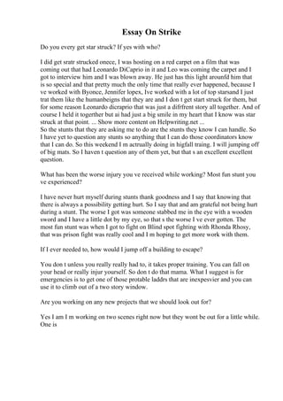 Essay On Strike
Do you every get star struck? If yes with who?
I did get sratr strucked onece, I was hosting on a red carpet on a film that was
coming out that had Leonardo DiCaprio in it and Leo was coming the carpet and I
got to interview him and I was blown away. He just has this light arounfd him that
is so special and that pretty much the only time that really ever happened, because I
ve worked with Byonce, Jennifer lopex, Ive worked with a lot of top starsand I just
trat them like the humanbeigns that they are and I don t get start struck for them, but
for some reason Leonardo dicraprio that was just a difrfrent story all together. And of
course I held it togerther but ai had just a big smile in my heart that I know was star
struck at that point. ... Show more content on Helpwriting.net ...
So the stunts that they are asking me to do are the stunts they know I can handle. So
I have yet to question any stunts so anything that I can do those coordinators know
that I can do. So this weekend I m actrually doing in higfall traing. I will jumping off
of big mats. So I haven t question any of them yet, but that s an excellent excellent
question.
What has been the worse injury you ve received while working? Most fun stunt you
ve experienced?
I have never hurt myself during stunts thank goodness and I say that knowing that
there is always a possibility getting hurt. So I say that and am grateful not being hurt
during a stunt. The worse I got was someone stabbed me in the eye with a wooden
sword and I have a little dot by my eye, so that s the worse I ve ever gotten. The
most fun stunt was when I got to fight on Blind spot fighting with Rhonda Rhosy,
that was prison fight was really cool and I m hoping to get more work with them.
If I ever needed to, how would I jump off a building to escape?
You don t unless you really really had to, it takes proper training. You can fall on
your head or really injur yourself. So don t do that mama. What I suggest is for
emergencies is to get one of those protable laddrs that are inexpesvier and you can
use it to climb out of a two story window.
Are you working on any new projects that we should look out for?
Yes I am I m working on two scenes right now but they wont be out for a little while.
One is
 