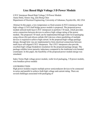 Ltcc Based High Voltage 3 D Power Module
LTCC Interposer Based High Voltage 3 D Power Module
Atanu Dutta, Simon Ang, and Zhong Chen
Department of Electrical Engineering, University of Arkansas, Fayetteville, AR, USA
Abstract In this paper, a low temperature co fired ceramic (LTCC) interposer based
high voltage (13 kV) half bridge power module is proposed. The proposed power
module utilized multi layer LTCC interposers to perform 3 D stack, which provides
series connection between devices to achieve high voltage rating of the power
module. The proposed 3 D stack can be implemented through wafer level packaging
using silicon (Si) and silicon carbide (SiC) devices where paralleling of multiple
devices is required to achieve high current. In the proposed high voltage package
design, through hole vias are implemented to form electrical connections between
multi layer self aligned LTCC interposers. The LTCC interposers also provide
excellent high voltage breakdown insulation for the proposed package design. The
package exhibits lower parasitic inductance compared to the traditional wire bonded
counterpart. In this paper, the feasibility of the proposed power module design was
simulated.
Index Terms High voltage power module, wafer level packaging, 3 D power module,
wire bondless power module
I.INTRODUCTION
High power modules require multiple power semiconductor devices to be connected
in series and parallel to achieve both high voltage and current rating. There are
several challenges associated with packaging of
 