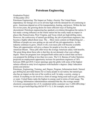 Petroleum Engineering
Graduation Project
10 December 2012
Petroleum Engineering: The Impact on Today s Society The United States
dependency for foreign oil is at its all time high with the demand for oil continuing to
grow. Americans depend on oil for transportation, heating, and power. Within the last
five to ten years, the growing desire for more efficient ways of fueling has
skyrocketed. Petroleum engineering has sparked a revolution throughout the nation. It
has made a strong influence on the whole nation but has really made an impact in
places like Pennsylvania, West Virginia, and Texas which are high drilling states.
However, the controversy of natural gas drilling, the job of petroleum engineers, has
become a highly talked about issue. The ... Show more content on Helpwriting.net ...
Millions of people are now getting on site and off site job opportunities. As this
industry continues to grow, which it will, even more jobs will become available.
These job opportunities will give a chance for people to live the so called
American Dream . These jobs offer twice the average American salary with benefits.
The great thing about these jobs is that they do not demand a four year college
degree. There are programs now designed both online and in school that can have
you prepared for drilling in less than two years. The U.S. Bureau of Labor Statistics
projected an employment opportunity increase for petroleum engineers of 18%
between 2008 and 2018. Career openings span the globe with some of the highest
salaries offered to entry level engineers with bachelor s degrees. (http://education
portal.com/articles/
Petroleum_Engineering_Training_and_Degree_Program_Information.html). Natural
gas drilling has provided futures for so many people in our nation, but natural gas
also has an impact on the rest of the world as well. In today s society, energy is
critical. Everything we do involves a form of energy being used such as gas, electric,
or water. United States ranks the highest in energy used in terms of total usage. The
U.S Energy Information Administration estimated that the, the average annual
electricity consumption for a U.S. residential utility customer was 11,496 kWh (http:/
/www.eia.gov/tools/faqs/faq.cfm?id=97 t=3). I, for example, never took
 