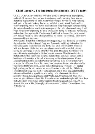 Child Labour. . The Industrial Revolution (1760 To 1840)
CHILD LABOUR The industrial revolution (1760 to 1840) was an exciting time,
and while Britain and America were transforming modern society there was an
incredibly high demand for labor. Children as young as 4 years old were working
underpaid in factories to keep themselves and their poverty struck families alive. I
will be exploring why it was that so many children were working in factories during
the industrial revolution, and how they compare to the child labourers of today. I will
begin my essay by explaining the child laborsystem during the Industrial Revolution,
and the laws that regulated it. Furthermore, I will look at Samuel Davy s story and
how being a 7 year old child labourer affected his family. To continue... Show more
content on Helpwriting.net ...
Although this didn t stop child labour from happening, it was definitely a step in the
right direction. In 1805, Samuel Davy was 7 years old and living in London. He
was working at a local mill until one day he was taken to work at Mr. Watson s
Mill near Preston. His brother was later also sent to the mill, with their parents
having no knowledge of where either boy had gone. This drove their mother to a
state of insanity, causing her to die in a state of madness. This shows the effect
that child labor has on not only the child but also their family, as Samuel and his
brother were both taken to the mill without any notification to parents. We can
assume that the children taken to Preston were offered more money if they were
to accept the offer, and due to the poverty that hampered Samuel s family the offer
was impossible to turn down. A man named Samuel Greg (born in 1758) needed
high quality yarn for his business, so opened his own textile mill. In 1783 Greg
opened his mill, Greg was short of technical skill, and in 1790 he decided that the
solution to his efficiency problems was to buy child labourers to live in an
apprentice house. Greg eventually hired 90 children, 60 girls and 30 boys, who
made up 50% of his workforce. His demand was that workers brought with them Two
shifts, two pairs of stockings and two aprons (Spartacus educational.com, 2016).
Andrew Ure saw in The Philosophy of Manufactures (1835) At Quarry Bank, near
Wilmslow in
 