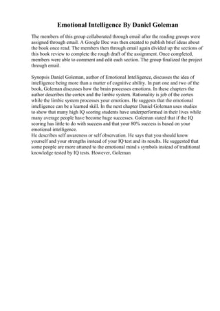 Emotional Intelligence By Daniel Goleman
The members of this group collaborated through email after the reading groups were
assigned through email. A Google Doc was then created to publish brief ideas about
the book once read. The members then through email again divided up the sections of
this book review to complete the rough draft of the assignment. Once completed,
members were able to comment and edit each section. The group finalized the project
through email.
Synopsis Daniel Goleman, author of Emotional Intelligence, discusses the idea of
intelligence being more than a matter of cognitive ability. In part one and two of the
book, Goleman discusses how the brain processes emotions. In these chapters the
author describes the cortex and the limbic system. Rationality is job of the cortex
while the limbic system processes your emotions. He suggests that the emotional
intelligence can be a learned skill. In the next chapter Daniel Goleman uses studies
to show that many high IQ scoring students have underperformed in their lives while
many average people have become huge successes. Goleman stated that if the IQ
scoring has little to do with success and that your 80% success is based on your
emotional intelligence.
He describes self awareness or self observation. He says that you should know
yourself and your strengths instead of your IQ test and its results. He suggested that
some people are more attuned to the emotional mind s symbols instead of traditional
knowledge tested by IQ tests. However, Goleman
 