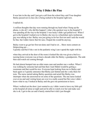 Why I Didn t Be Fine
It was late in the day and I just got a call from the school they said Your daughter
Bailey passed out in class she is being rushed to the hospital right now.
I replied ok.
A million thoughts that day were running through my head when I hung up the
phone, is she ok?, why did this happen?, what s the quickest way to the hospital? I
was speeding all the way to the hospital. I was lucky I didn t get pulled over. When I
got to the hospital I rushed over to Bailey she was in a wheelchair and a technician
guy was talking to her. Bailey was just going in for her first test and I said she would
be fine. but I didn t know that for sure, I hoped she would be anyway.
Bailey went to go get her first test done and I had to sit ... Show more content on
Helpwriting.net ...
I quickly said but if she s not in the pediatric wing I can t spend the night with her.
when they arrived at the door of the room it looked like she was given a bed in a
nursing home everyone was at least a decade older the Bailey s grandparents. The aide
then said watch out coming through
He had almost bumped into an older mans cane and another one s walker. When I
was walking by someone had said that their Aunt Mabel would be getting a
roommate and that would be nice. Everyone kept looking from me to Bailey and
back again so I quickly announce that Bailey just fainted and she s only there for
tests. The nurse started asking Bailey questions and acted like Bailey was
interrupts when she answered no on some of the questions. The one nurse looked
over at me and said visiting hours are over in a really scared but flat voice i didn t
know what to say I looked at Bailey and she gave me permission to leave.
When i walked out the door i just wanted to cry i didn t want to leave my little girl
at the hospital all alone at night and not be able to watch over her and make sure
she is ok. I got to the car and it barely started but it did i just thought
 