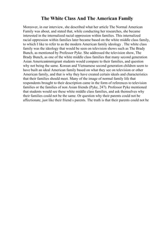 The White Class And The American Family
Moreover, in our interview, she described what her article The Normal American
Family was about, and stated that, while conducting her researches, she became
interested in the internalized racial oppression within families. This internalized
racial oppression within families later became based on the white middle class family,
to which I like to refer to as the modern American family ideology . The white class
family was the ideology that would be seen on television shows such as The Brady
Bunch, as mentioned by Professor Pyke. She addressed the television show, The
Brady Bunch, as one of the white middle class families that many second generation
Asian Americanimmigrant students would compare to their families, and question
why not being the same. Korean and Vietnamese second generation children seem to
have built an ideal American family based on what they see on television or other
American family, and that is why they have created certain ideals and characteristics
that their families should meet. Many of the image of normal family life that
respondents brought to their description came in the form of references to television
families or the families of non Asian friends (Pyke, 247). Professor Pyke mentioned
that students would see these white middle class families, and ask themselves why
their families could not be the same. Or question why their parents could not be
affectionate, just like their friend s parents. The truth is that their parents could not be
 