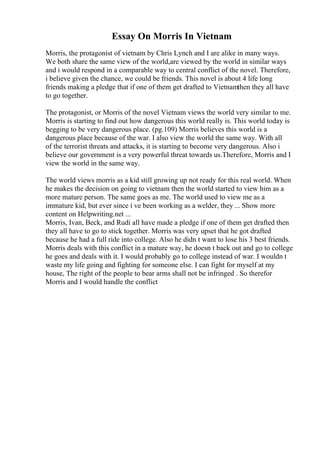 Essay On Morris In Vietnam
Morris, the protagonist of vietnam by Chris Lynch and I are alike in many ways.
We both share the same view of the world,are viewed by the world in similar ways
and i would respond in a comparable way to central conflict of the novel. Therefore,
i believe given the chance, we could be friends. This novel is about 4 life long
friends making a pledge that if one of them get drafted to Vietnamthen they all have
to go together.
The protagonist, or Morris of the novel Vietnam views the world very similar to me.
Morris is starting to find out how dangerous this world really is. This world today is
begging to be very dangerous place. (pg.109) Morris believes this world is a
dangerous place because of the war. I also view the world the same way. With all
of the terrorist threats and attacks, it is starting to become very dangerous. Also i
believe our government is a very powerful threat towards us.Therefore, Morris and I
view the world in the same way.
The world views morris as a kid still growing up not ready for this real world. When
he makes the decision on going to vietnam then the world started to view him as a
more mature person. The same goes as me. The world used to view me as a
immature kid, but ever since i ve been working as a welder, they ... Show more
content on Helpwriting.net ...
Morris, Ivan, Beck, and Rudi all have made a pledge if one of them get drafted then
they all have to go to stick together. Morris was very upset that he got drafted
because he had a full ride into college. Also he didn t want to lose his 3 best friends.
Morris deals with this conflict in a mature way, he doesn t back out and go to college
he goes and deals with it. I would probably go to college instead of war. I wouldn t
waste my life going and fighting for someone else. I can fight for myself at my
house, The right of the people to bear arms shall not be infringed . So therefor
Morris and I would handle the conflict
 