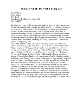 Summary Of The Diary Of A Young Girl
Dane Williams
Social Studies
Mrs. Brasil
Book Review The Diary of a Young Girl
May 23, 2017
The Diary of a Young Girl is an interesting read. Sad when you realize a young girl s
life was taken away in such a horrible and selfish manner. Hopeful and optimistic is
often the tone of Ann s writing. Anne probably never imagined her diary would be
made public and read the world over. I am not sure she would have written so
openly and honestly if she had thought that would be the case. This book allows the
reader to see through the eyes of a teenager the outward experience of war and the
inward degradation of the human spirit of eight humans confined in fear and constant
isolation. As the title implies, The Diary of a Young Girl
, this book ... Show more
content on Helpwriting.net ...
Here for the first time we see Mrs. Franks personality in black and white. Anne
writes No one could possibly sleep there unless we cleared it up. But Mother and
Margot were really suffering, and they were too tired and unhappy to help. They
just lay down on their beds, so Father and I did it all. We worked all day, until we
were so tired that we fell into bed too. There was no hot meal, but we didn t care.
We worked all the next day, too... (Frank, 1952) Anne also shows a surprising
glimpse of maturity here. Reality of their circumstances has her reflecting on what
will happen in the future. Shortly after the Frank s arrive at the Annex they are joined
by the van Daans. Now they are seven. Peter van Daan was a 15 year old boy. The
secret annex has a book case built in front of the door to conceal the entrance.
Anne doesn t care much for Mrs. Van Daan. Friends are bringing the kids books to
continue their education. At this point we also learn that there is no bathroom.
They use a chamber pot to eliminate, take baths using a bowl of water. There isn t
much privacy either. They can listen to a radio that is in the warehouse office (the
annex is located in a warehouse) when no one is at the warehouse. They have to be
silent during the work day, they cannot take the risk of someone hearing them. In
November of 1942, the seven become eight, Mr. Dussel joins the two families. He is a
 