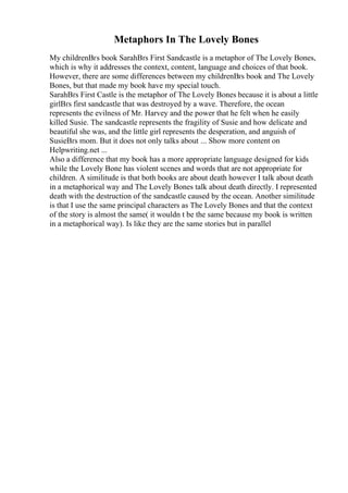 Metaphors In The Lovely Bones
My childrenВґs book SarahВґs First Sandcastle is a metaphor of The Lovely Bones,
which is why it addresses the context, content, language and choices of that book.
However, there are some differences between my childrenВґs book and The Lovely
Bones, but that made my book have my special touch.
SarahВґs First Castle is the metaphor of The Lovely Bones because it is about a little
girlВґs first sandcastle that was destroyed by a wave. Therefore, the ocean
represents the evilness of Mr. Harvey and the power that he felt when he easily
killed Susie. The sandcastle represents the fragility of Susie and how delicate and
beautiful she was, and the little girl represents the desperation, and anguish of
SusieВґs mom. But it does not only talks about ... Show more content on
Helpwriting.net ...
Also a difference that my book has a more appropriate language designed for kids
while the Lovely Bone has violent scenes and words that are not appropriate for
children. A similitude is that both books are about death however I talk about death
in a metaphorical way and The Lovely Bones talk about death directly. I represented
death with the destruction of the sandcastle caused by the ocean. Another similitude
is that I use the same principal characters as The Lovely Bones and that the context
of the story is almost the same( it wouldn t be the same because my book is written
in a metaphorical way). Is like they are the same stories but in parallel
 
