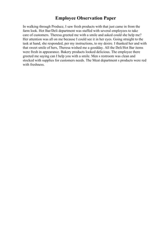 Employee Observation Paper
In walking through Produce, I saw fresh products with that just came in from the
farm look. Hot Bar/Deli department was staffed with several employees to take
care of customers. Theresa greeted me with a smile and asked could she help me?
Her attention was all on me because I could see it in her eyes. Going straight to the
task at hand, she responded, per my instructions, to my desire. I thanked her and with
that sweet smile of hers, Theresa wished me a goodday. All the Deli/Hot Bar items
were fresh in appearance. Bakery products looked delicious. The employee there
greeted me saying can I help you with a smile. Men s restroom was clean and
stocked with supplies for customers needs. The Meat department s products were red
with freshness.
 