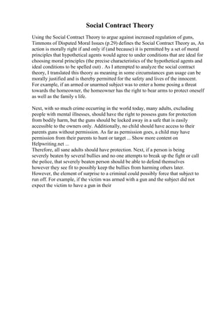 Social Contract Theory
Using the Social Contract Theory to argue against increased regulation of guns,
Timmons of Disputed Moral Issues (p.29) defines the Social Contract Theory as, An
action is morally right if and only if (and because) it is permitted by a set of moral
principles that hypothetical agents would agree to under conditions that are ideal for
choosing moral principles (the precise characteristics of the hypothetical agents and
ideal conditions to be spelled out) . As I attempted to analyze the social contract
theory, I translated this theory as meaning in some circumstances gun usage can be
morally justified and is thereby permitted for the safety and lives of the innocent.
For example, if an armed or unarmed subject was to enter a home posing a threat
towards the homeowner, the homeowner has the right to bear arms to protect oneself
as well as the family s life.
Next, with so much crime occurring in the world today, many adults, excluding
people with mental illnesses, should have the right to possess guns for protection
from bodily harm, but the guns should be locked away in a safe that is easily
accessible to the owners only. Additionally, no child should have access to their
parents guns without permission. As far as permission goes, a child may have
permission from their parents to hunt or target ... Show more content on
Helpwriting.net ...
Therefore, all sane adults should have protection. Next, if a person is being
severely beaten by several bullies and no one attempts to break up the fight or call
the police, that severely beaten person should be able to defend themselves
however they see fit to possibly keep the bullies from harming others later.
However, the element of surprise to a criminal could possibly force that subject to
run off. For example, if the victim was armed with a gun and the subject did not
expect the victim to have a gun in their
 