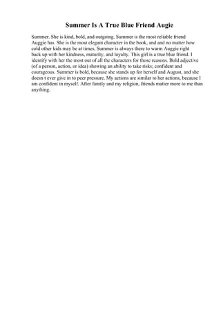 Summer Is A True Blue Friend Augie
Summer. She is kind, bold, and outgoing. Summer is the most reliable friend
Auggie has. She is the most elegant character in the book, and and no matter how
cold other kids may be at times, Summer is always there to warm Auggie right
back up with her kindness, maturity, and loyalty. This girl is a true blue friend. I
identify with her the most out of all the characters for those reasons. Bold adjective
(of a person, action, or idea) showing an ability to take risks; confident and
courageous. Summer is bold, because she stands up for herself and August, and she
doesn t ever give in to peer pressure. My actions are similar to her actions, because I
am confident in myself. After family and my religion, friends matter more to me than
anything.
 