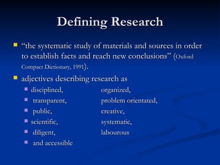 Defining Research “ the systematic study of materials and sources in order to establish facts and reach new conclusions” ( Oxford Compact Dictionary, 1991 ).  adjectives describing research as  disciplined,  organized, transparent,  problem orientated, public,  creative,  scientific,  systematic, diligent,  labourous and accessible   