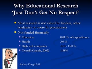 Why Educational Research ‘Just Don’t Get No Respect’   Most research is not valued by funders, other academics or worse by practitioners Not funded financially Education  0.01 %  of expenditures Health  3.0 % High tech companies  10.0 - 15.0 %  Overall (Canada, 2002) 1.88% Rodney Dangerfield 