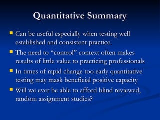 Quantitative Summary Can be useful especially when testing well established and consistent practice. The need to “control” context often makes results of little value to practicing professionals In times of rapid change too early quantitative testing may mask beneficial positive capacity Will we ever be able to afford blind reviewed, random assignment studies? 