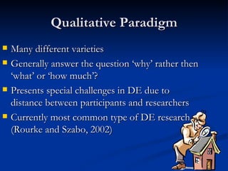 Qualitative Paradigm Many different varieties Generally answer the question ‘why’ rather then ‘what’ or ‘how much’? Presents special challenges in DE due to distance between participants and researchers Currently most common type of DE research (Rourke and Szabo, 2002)  