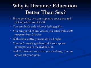 Why is Distance Education  Better Than Sex? If you get tired, you can stop, save your place and  pick up where you left off. You can finish early without feeling guilty.  You can get rid of any viruses you catch with a $50  program from McAfee With a little coffee you can do it all night. You don’t usually get divorced if your spouse  interrupts you in the middle of it. And If you're not sure what you are doing, you can  always ask your tutor. 