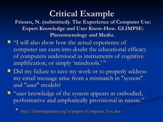 Critical Example  Friesen, N. (submitted). The Experience of Computer Use: Expert Knowledge and User Know-How. GLIMPSE: Phenomenology and Media.  “ I will also show how the actual experience of computer use casts into doubt the educational efficacy of computers understood as instruments of cognitive amplification, or simply ‘mindtools.’ ” Did my failure to save my work or to properly address my email message arise from a mismatch in &quot;system&quot; and &quot;user&quot; models? “ user knowledge of the system appears as embodied, performative and emphatically provisional in nature.” http:// learningspaces.org/n/papers/Computer_Use.doc   