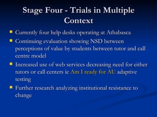 Stage Four - Trials in Multiple Context Currently four help desks operating at Athabasca Continuing evaluation showing NSD between perceptions of value by students between tutor and call centre model Increased use of web services decreasing need for either tutors or call centers ie  Am I ready for AU  adaptive testing Further research analyzing institutional resistance to change 