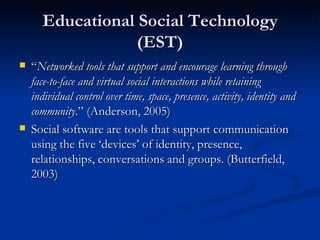 Educational Social Technology (EST) “ Networked tools that support and encourage learning through face-to-face and virtual   social interactions while retaining individual control over time, space, presence, activity, identity and community .” (Anderson, 2005) Social software are tools that support communication using the five ‘devices’ of identity, presence, relationships, conversations and groups. (Butterfield, 2003) 