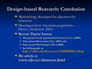 Design-based Research: Conclusion Methodology developed by educators for educators Developed from American pragmatism – Dewey (Anderson, 2005) Recent Theme Issues: The Journal of the Instructional Sciences,  ( 13 , 1, 2004),  Educational Researcher  ( 32 , 1, 2003) and  Educational Psychologist (39, 4, 2004) See bibliography at  http://cider.athabascau.ca/CIDERSIGs/DesignBasedSIG/ My article at  www.cjlt.ca/abstracts.html 