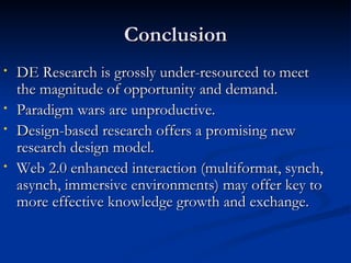 Conclusion DE Research is grossly under-resourced to meet the magnitude of opportunity and demand. Paradigm wars are unproductive. Design-based research offers a promising new research design model. Web 2.0 enhanced interaction (multiformat, synch, asynch, immersive environments) may offer key to more effective knowledge growth and exchange.  