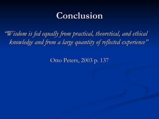 Conclusion “ Wisdom is fed equally from practical, theoretical, and ethical knowledge and from a large quantity of reflected experience” Otto Peters, 2003 p. 137 