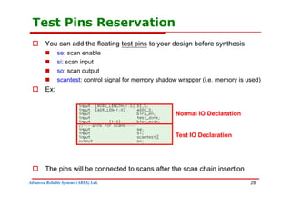 Test Pins Reservation
 You can add the floating test pins to your design before synthesis
 se: scan enable
 si: scan input
 so: scan output
 scantest: control signal for memory shadow wrapper (i e memory is used)
 scantest: control signal for memory shadow wrapper (i.e. memory is used)
 Ex:
Normal IO Declaration
Test IO Declaration
 The pins will be connected to scans after the scan chain insertion
Advanced Reliable Systems (ARES) Lab.
p
28
 