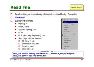 Read File Design Import
 Read netlists or other design descriptions into Design Compiler
 File/Read
 Supported formats
 Verilog: .v
 VHDL: .vhd
 System Verilog: .sv
 EDIF
 PLA (Berkeley Espresso): .pla
 Synopsys internal formats:
 DB (binary): db
 DB (binary): .db
 Enhance db file: .ddc
 Equation: .eqn
 State table: st
 State table: .st
read_file -format verilog file name.v (“/usr/LAB_DV/syn/cpu.v”)
read file -format ddc file name.ddc
{ Command Line }
Advanced Reliable Systems (ARES) Lab.
read_file format ddc file name.ddc
33
 