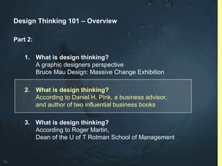 15
Design Thinking 101 – Overview
Part 2:
1. What is design thinking?
A graphic designers perspective
Bruce Mau Design: Massive Change Exhibition
2. What is design thinking?
According to Daniel H. Pink, a business advisor,
and author of two influential business books
3. What is design thinking?
According to Roger Martin,
Dean of the U of T Rotman School of Management
 