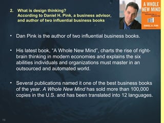 19
• Dan Pink is the author of two influential business books.
• His latest book, “A Whole New Mind”, charts the rise of right-
brain thinking in modern economies and explains the six
abilities individuals and organizations must master in an
outsourced and automated world.
• Several publications named it one of the best business books
of the year. A Whole New Mind has sold more than 100,000
copies in the U.S. and has been translated into 12 languages.
2. What is design thinking?
According to Daniel H. Pink, a business advisor,
and author of two influential business books
 