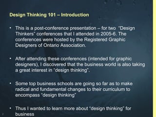 2
Design Thinking 101 – Introduction
• This is a post-conference presentation – for two “Design
Thinkers” conferences that I attended in 2005-6. The
conferences were hosted by the Registered Graphic
Designers of Ontario Association.
• After attending these conferences (intended for graphic
designers), I discovered that the business world is also taking
a great interest in “design thinking”.
• Some top business schools are going so far as to make
radical and fundamental changes to their curriculum to
encompass “design thinking”
• Thus I wanted to learn more about “design thinking” for
business
 