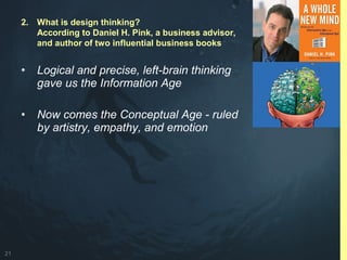 21
• Logical and precise, left-brain thinking
gave us the Information Age
• Now comes the Conceptual Age - ruled
by artistry, empathy, and emotion
2. What is design thinking?
According to Daniel H. Pink, a business advisor,
and author of two influential business books
 