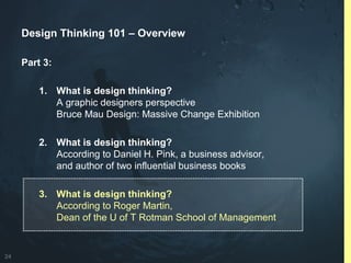 24
Design Thinking 101 – Overview
Part 3:
1. What is design thinking?
A graphic designers perspective
Bruce Mau Design: Massive Change Exhibition
2. What is design thinking?
According to Daniel H. Pink, a business advisor,
and author of two influential business books
3. What is design thinking?
According to Roger Martin,
Dean of the U of T Rotman School of Management
 