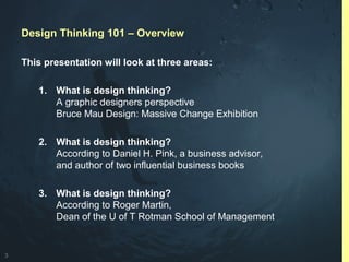 3
Design Thinking 101 – Overview
This presentation will look at three areas:
1. What is design thinking?
A graphic designers perspective
Bruce Mau Design: Massive Change Exhibition
2. What is design thinking?
According to Daniel H. Pink, a business advisor,
and author of two influential business books
3. What is design thinking?
According to Roger Martin,
Dean of the U of T Rotman School of Management
 